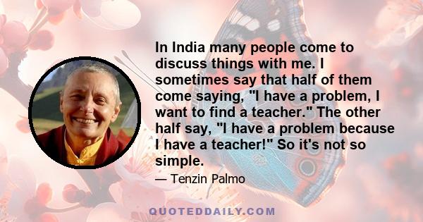 In India many people come to discuss things with me. I sometimes say that half of them come saying, I have a problem, I want to find a teacher. The other half say, I have a problem because I have a teacher! So it's not