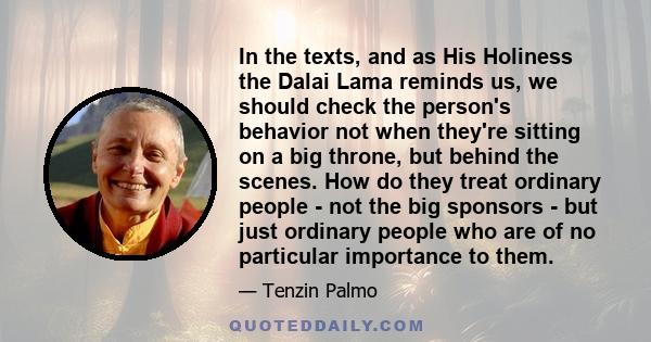 In the texts, and as His Holiness the Dalai Lama reminds us, we should check the person's behavior not when they're sitting on a big throne, but behind the scenes. How do they treat ordinary people - not the big