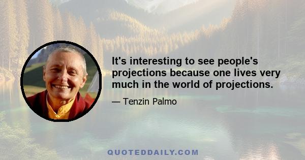 It's interesting to see people's projections because one lives very much in the world of projections.