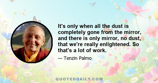 It's only when all the dust is completely gone from the mirror, and there is only mirror, no dust, that we're really enlightened. So that's a lot of work.