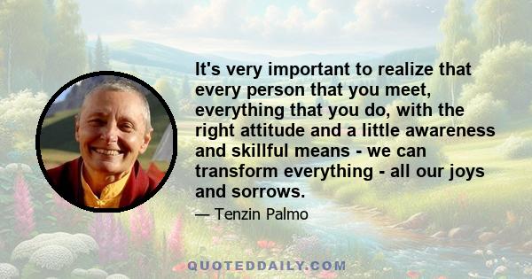 It's very important to realize that every person that you meet, everything that you do, with the right attitude and a little awareness and skillful means - we can transform everything - all our joys and sorrows.