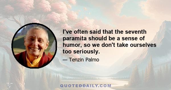 I've often said that the seventh paramita should be a sense of humor, so we don't take ourselves too seriously.