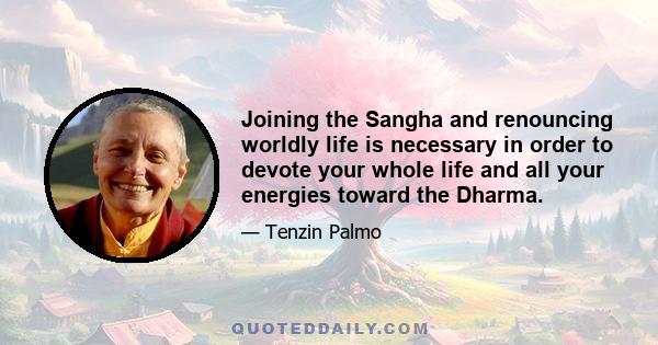 Joining the Sangha and renouncing worldly life is necessary in order to devote your whole life and all your energies toward the Dharma.