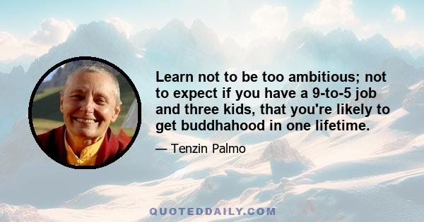 Learn not to be too ambitious; not to expect if you have a 9-to-5 job and three kids, that you're likely to get buddhahood in one lifetime.