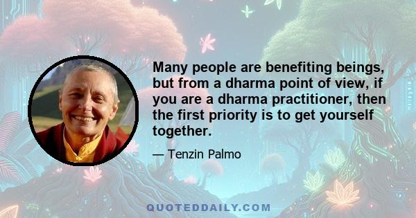 Many people are benefiting beings, but from a dharma point of view, if you are a dharma practitioner, then the first priority is to get yourself together.