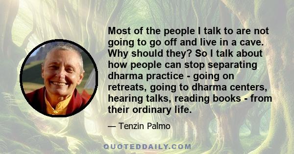 Most of the people I talk to are not going to go off and live in a cave. Why should they? So I talk about how people can stop separating dharma practice - going on retreats, going to dharma centers, hearing talks,