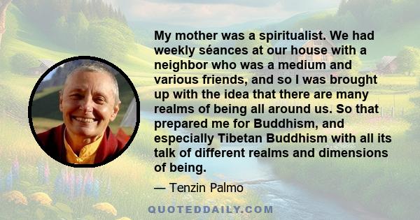 My mother was a spiritualist. We had weekly séances at our house with a neighbor who was a medium and various friends, and so I was brought up with the idea that there are many realms of being all around us. So that