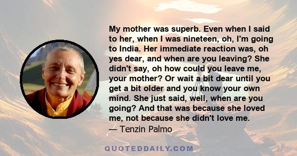 My mother was superb. Even when I said to her, when I was nineteen, oh, I'm going to India. Her immediate reaction was, oh yes dear, and when are you leaving? She didn't say, oh how could you leave me, your mother? Or