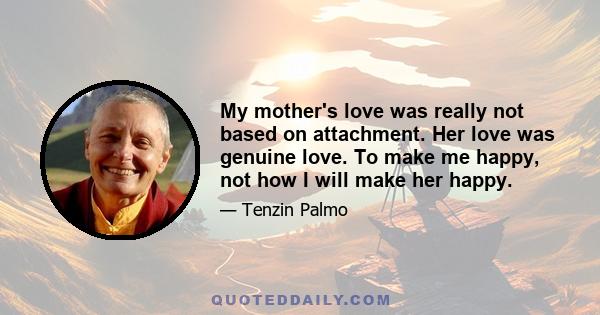 My mother's love was really not based on attachment. Her love was genuine love. To make me happy, not how I will make her happy.