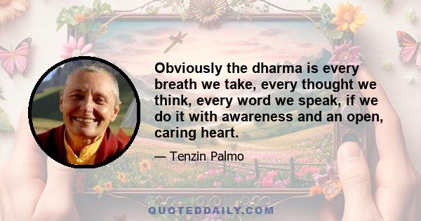 Obviously the dharma is every breath we take, every thought we think, every word we speak, if we do it with awareness and an open, caring heart.