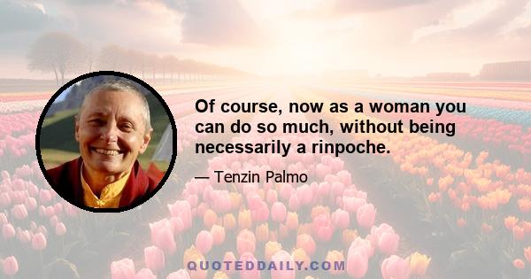 Of course, now as a woman you can do so much, without being necessarily a rinpoche.