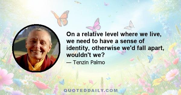 On a relative level where we live, we need to have a sense of identity, otherwise we'd fall apart, wouldn't we?