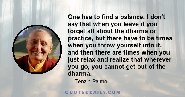 One has to find a balance. I don't say that when you leave it you forget all about the dharma or practice, but there have to be times when you throw yourself into it, and then there are times when you just relax and