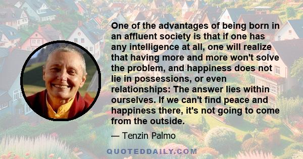 One of the advantages of being born in an affluent society is that if one has any intelligence at all, one will realize that having more and more won't solve the problem, and happiness does not lie in possessions, or