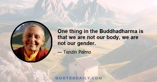 One thing in the Buddhadharma is that we are not our body, we are not our gender.