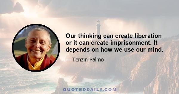 Our thinking can create liberation or it can create imprisonment. It depends on how we use our mind.