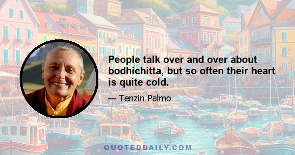 People talk over and over about bodhichitta, but so often their heart is quite cold.