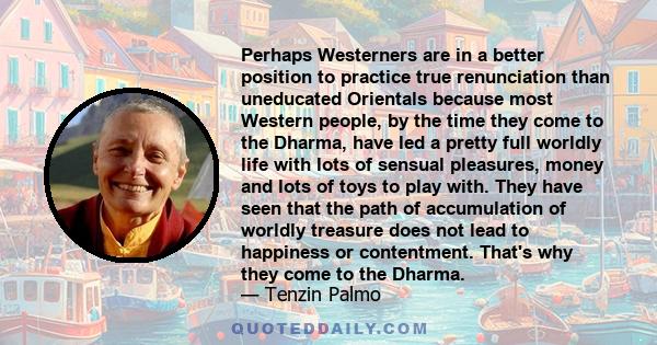 Perhaps Westerners are in a better position to practice true renunciation than uneducated Orientals because most Western people, by the time they come to the Dharma, have led a pretty full worldly life with lots of