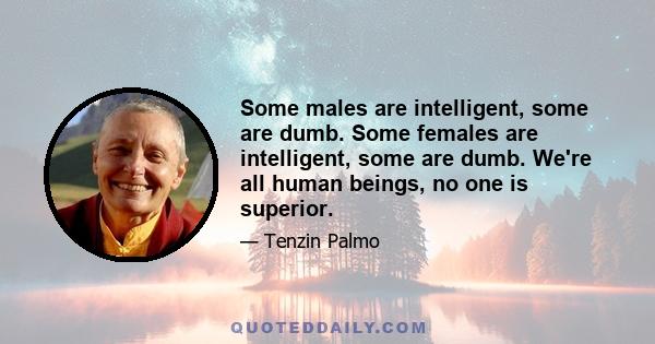 Some males are intelligent, some are dumb. Some females are intelligent, some are dumb. We're all human beings, no one is superior.