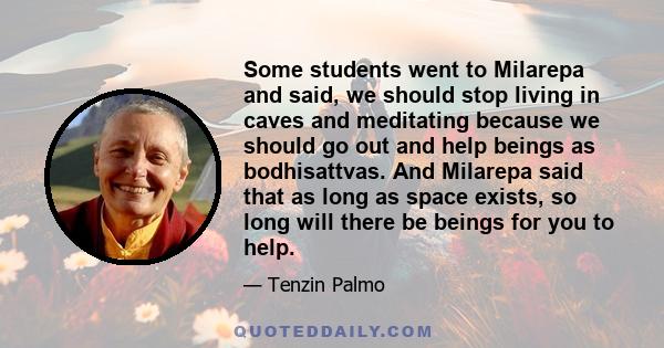 Some students went to Milarepa and said, we should stop living in caves and meditating because we should go out and help beings as bodhisattvas. And Milarepa said that as long as space exists, so long will there be