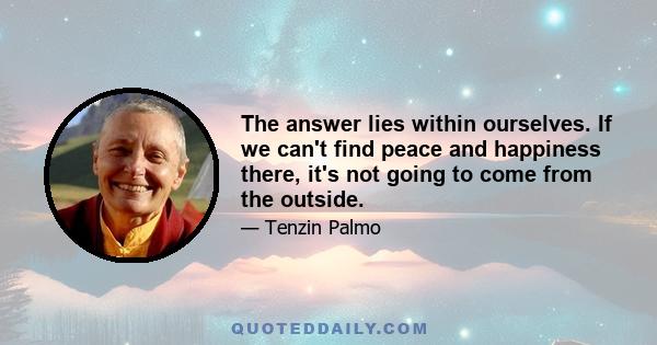 The answer lies within ourselves. If we can't find peace and happiness there, it's not going to come from the outside.