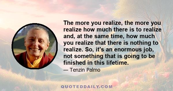 The more you realize, the more you realize how much there is to realize and, at the same time, how much you realize that there is nothing to realize. So, it's an enormous job, not something that is going to be finished