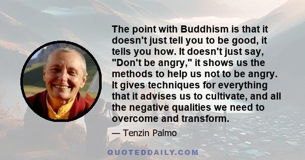 The point with Buddhism is that it doesn't just tell you to be good, it tells you how. It doesn't just say, Don't be angry, it shows us the methods to help us not to be angry. It gives techniques for everything that it