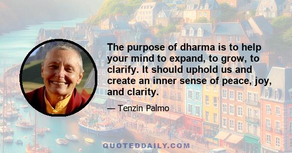 The purpose of dharma is to help your mind to expand, to grow, to clarify. It should uphold us and create an inner sense of peace, joy, and clarity.