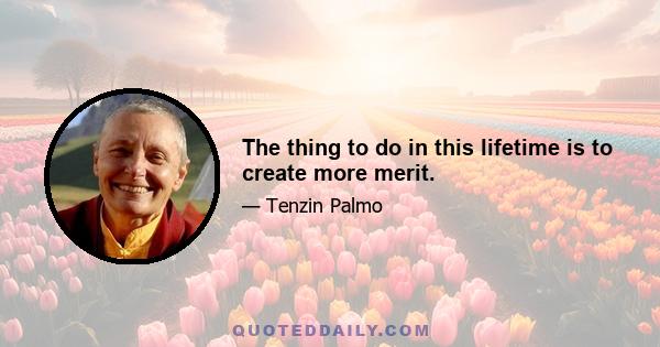 The thing to do in this lifetime is to create more merit.