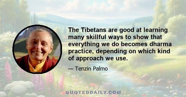 The Tibetans are good at learning many skillful ways to show that everything we do becomes dharma practice, depending on which kind of approach we use.