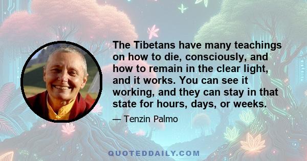 The Tibetans have many teachings on how to die, consciously, and how to remain in the clear light, and it works. You can see it working, and they can stay in that state for hours, days, or weeks.