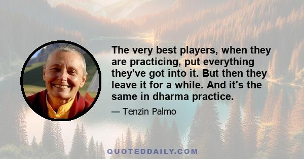 The very best players, when they are practicing, put everything they've got into it. But then they leave it for a while. And it's the same in dharma practice.