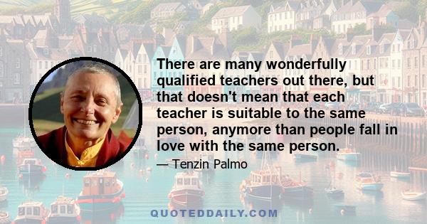 There are many wonderfully qualified teachers out there, but that doesn't mean that each teacher is suitable to the same person, anymore than people fall in love with the same person.