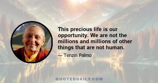 This precious life is our opportunity. We are not the millions and millions of other things that are not human.