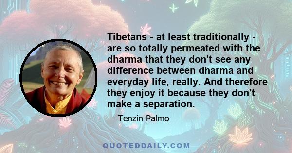 Tibetans - at least traditionally - are so totally permeated with the dharma that they don't see any difference between dharma and everyday life, really. And therefore they enjoy it because they don't make a separation.