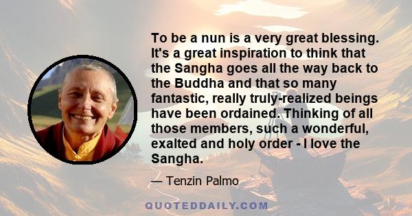 To be a nun is a very great blessing. It's a great inspiration to think that the Sangha goes all the way back to the Buddha and that so many fantastic, really truly-realized beings have been ordained. Thinking of all