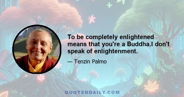 To be completely enlightened means that you're a Buddha.I don't speak of enlightenment.