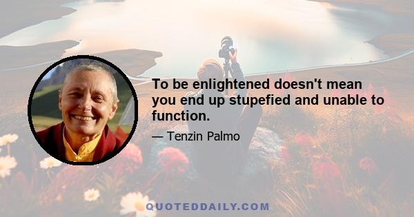 To be enlightened doesn't mean you end up stupefied and unable to function.