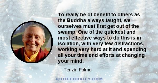 To really be of benefit to others as the Buddha always taught, we ourselves must first get out of the swamp. One of the quickest and most effective ways to do this is in isolation, with very few distractions, working