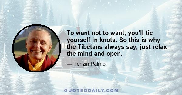 To want not to want, you'll tie yourself in knots. So this is why the Tibetans always say, just relax the mind and open.