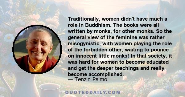 Traditionally, women didn't have much a role in Buddhism. The books were all written by monks, for other monks. So the general view of the feminine was rather misogynistic, with women playing the role of the forbidden