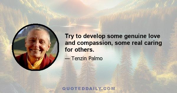 Try to develop some genuine love and compassion, some real caring for others.