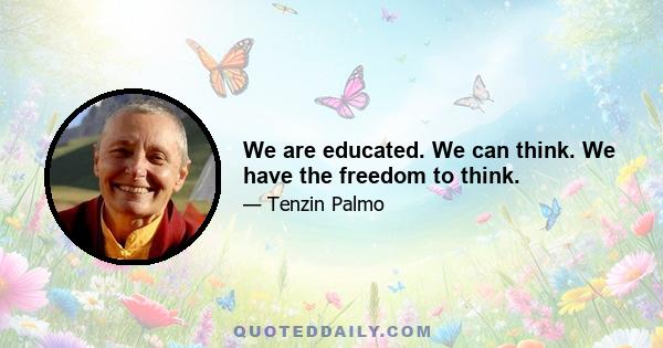 We are educated. We can think. We have the freedom to think.