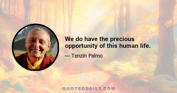 We do have the precious opportunity of this human life.