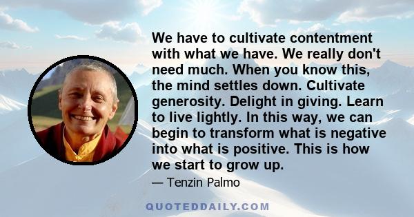 We have to cultivate contentment with what we have. We really don't need much. When you know this, the mind settles down. Cultivate generosity. Delight in giving. Learn to live lightly. In this way, we can begin to