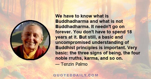 We have to know what is Buddhadharma and what is not Buddhadharma. It needn't go on forever. You don't have to spend 18 years at it. But still, a basic and uncompromised understanding of Buddhist principles is