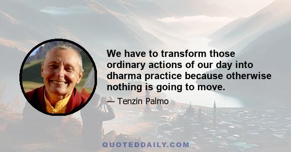 We have to transform those ordinary actions of our day into dharma practice because otherwise nothing is going to move.