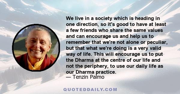 We live in a society which is heading in one direction, so it's good to have at least a few friends who share the same values and can encourage us and help us to remember that we're not alone or peculiar, but that what