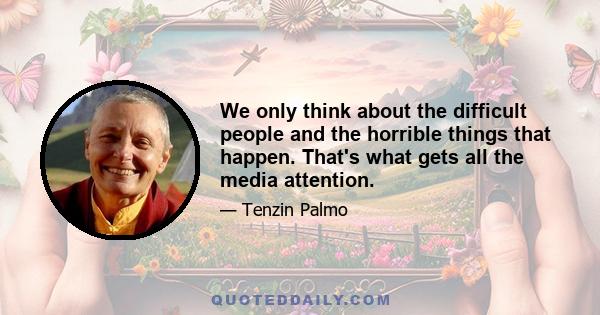 We only think about the difficult people and the horrible things that happen. That's what gets all the media attention.