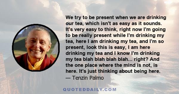 We try to be present when we are drinking our tea, which isn't as easy as it sounds. It's very easy to think, right now I'm going to be really present while I'm drinking my tea, here I am drinking my tea, and I'm so